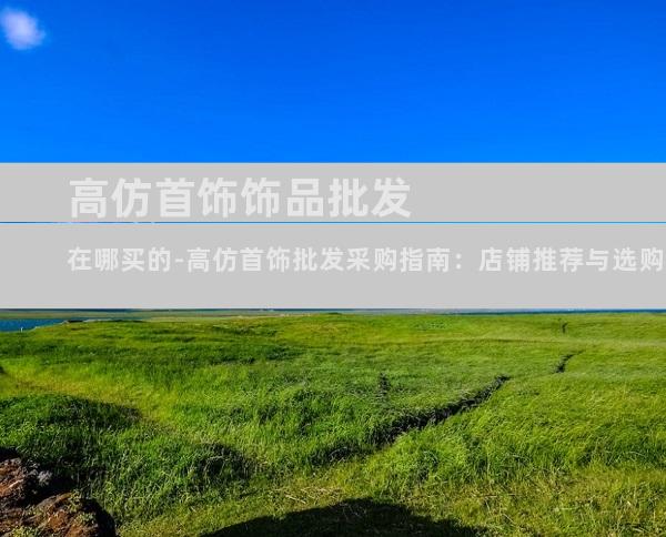 高仿首饰饰品批发在哪买的-高仿首饰批发采购指南：店铺推荐与选购秘诀