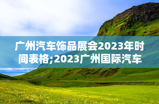 广州汽车饰品展会2023年时间表格;2023广州国际汽车饰品及改装展展会时间表一览