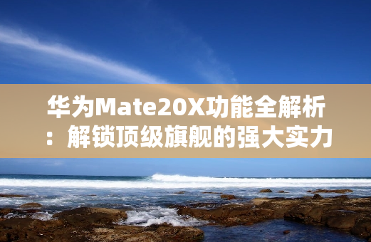 华为Mate20X功能全解析：解锁顶级旗舰的强大实力