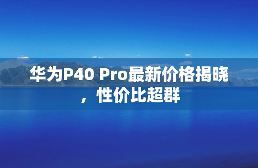 华为P40 Pro最新价格揭晓，性价比超群